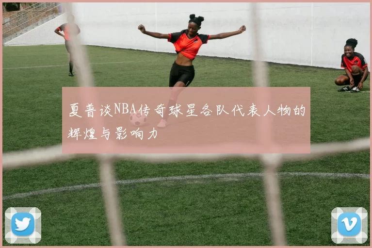 夏普谈NBA传奇球星各队代表人物的辉煌与影响力